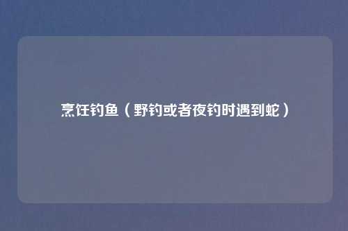 烹饪钓鱼（野钓或者夜钓时遇到蛇）