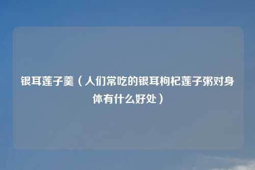 银耳莲子羹（人们常吃的银耳枸杞莲子粥对身体有什么好处）