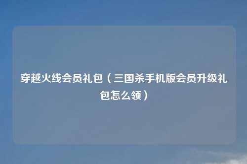 穿越火线会员礼包（三国杀手机版会员升级礼包怎么领）