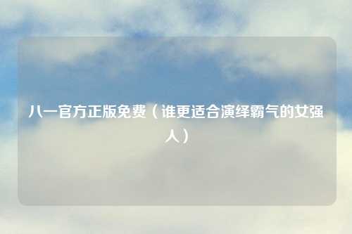 八一官方正版免费（谁更适合演绎霸气的女强人）