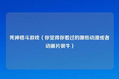死神格斗游戏（你觉得你看过的哪些动漫或者动画片很牛）