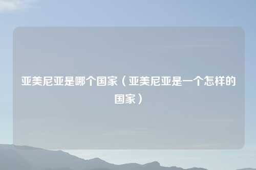 亚美尼亚是哪个国家（亚美尼亚是一个怎样的国家）