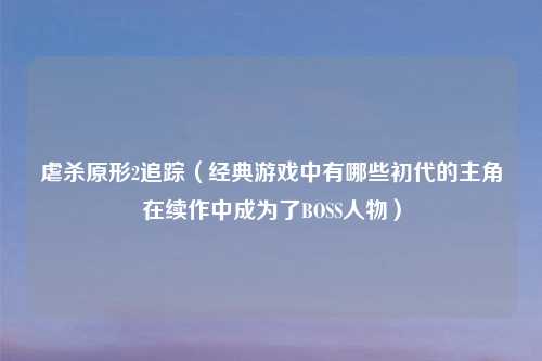 虐杀原形2追踪（经典游戏中有哪些初代的主角在续作中成为了BOSS人物）