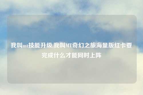 我叫mt技能升级,我叫MT奇幻之旅海量版红卡要完成什么才能同时上阵