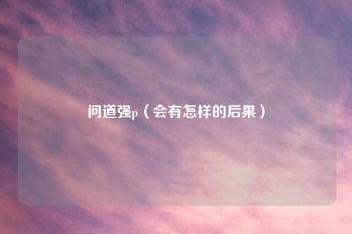 问道强p（会有怎样的后果）