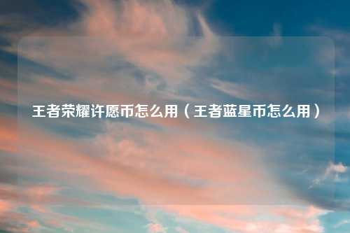 王者荣耀许愿币怎么用（王者蓝星币怎么用）