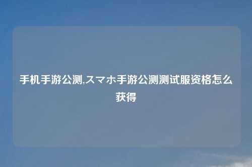 手机手游公测,スマホ手游公测测试服资格怎么获得