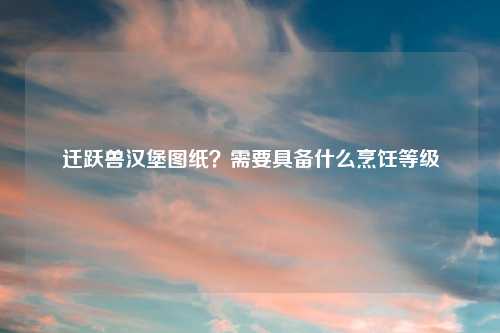 迁跃兽汉堡图纸？需要具备什么烹饪等级
