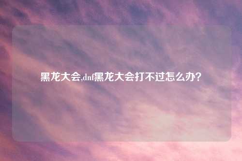 黑龙大会,dnf黑龙大会打不过怎么办？