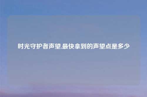 时光守护者声望,最快拿到的声望点是多少