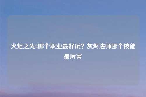 火炬之光2哪个职业最好玩？灰烬法师哪个技能最厉害