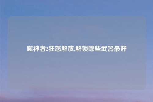 噬神者2狂怒解放,解锁哪些武器最好