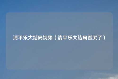 清平乐大结局视频（清平乐大结局看哭了）