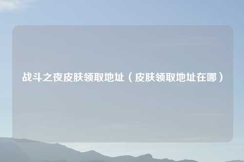 战斗之夜皮肤领取地址（皮肤领取地址在哪）