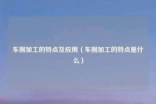 车削加工的特点及应用（车削加工的特点是什么）