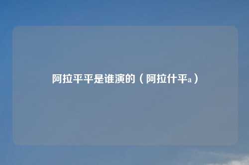 阿拉平平是谁演的（阿拉什平a）