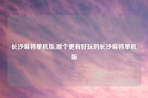 长沙麻将单机版,哪个更有好玩的长沙麻将单机版