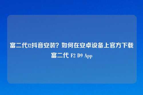 富二代f2抖音安装？如何在安卓设备上官方下载富二代 F2 D9 App