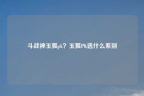 斗战神玉狐pk？玉狐PK选什么系别