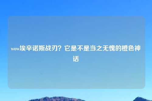 wow埃辛诺斯战刃？它是不是当之无愧的橙色神话