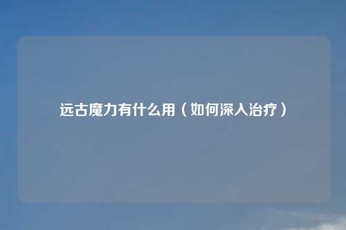 远古魔力有什么用（如何深入治疗）