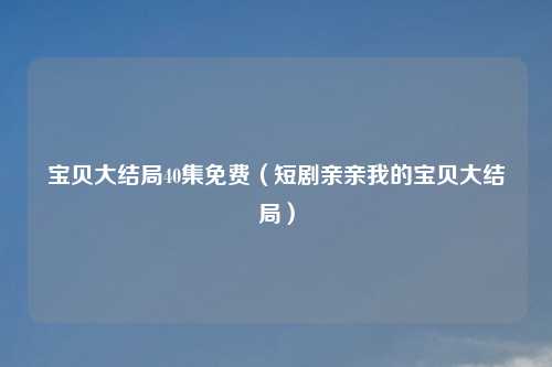 宝贝大结局40集免费（短剧亲亲我的宝贝大结局）