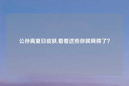 公孙离夏日皮肤,看看这些你就晓得了？