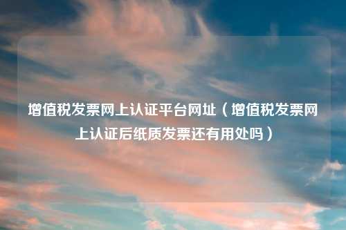增值税发票网上认证平台网址（增值税发票网上认证后纸质发票还有用处吗）