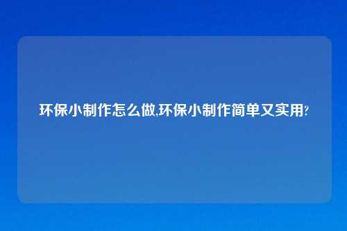 环保小制作怎么做,环保小制作简单又实用?