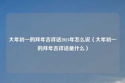 大年初一的拜年吉祥话2024年怎么说（大年初一的拜年吉祥话是什么）