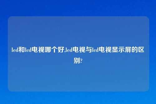 led和lcd电视哪个好,led电视与lcd电视显示屏的区别?