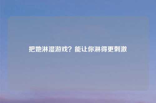 把她淋湿游戏？能让你淋得更刺激