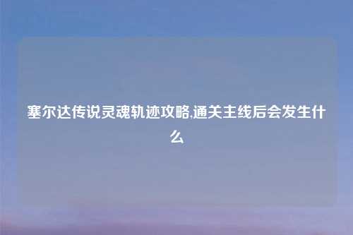 塞尔达传说灵魂轨迹攻略,通关主线后会发生什么