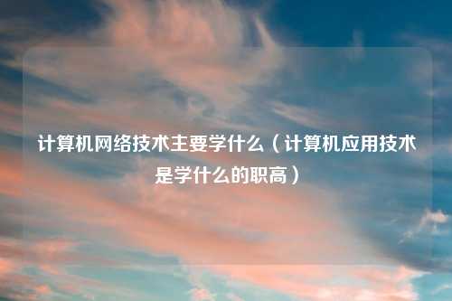 计算机网络技术主要学什么（计算机应用技术是学什么的职高）
