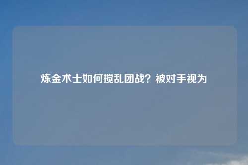 炼金术士如何搅乱团战？被对手视为