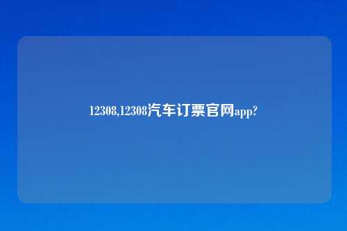 12308,12308汽车订票官网app?