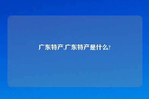 广东特产,广东特产是什么?