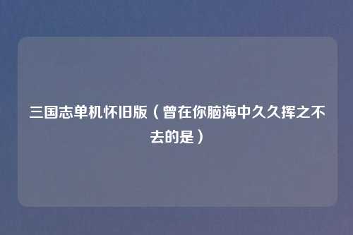 三国志单机怀旧版（曾在你脑海中久久挥之不去的是）