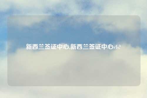 新西兰签证中心,新西兰签证中心vfs?