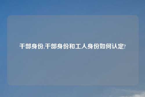 干部身份,干部身份和工人身份如何认定?