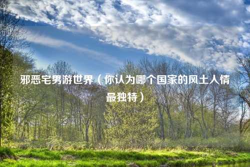 邪恶宅男游世界（你认为哪个国家的风土人情最独特）