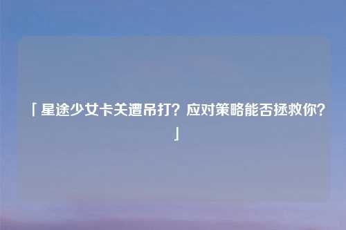 「星途少女卡关遭吊打？应对策略能否拯救你？」