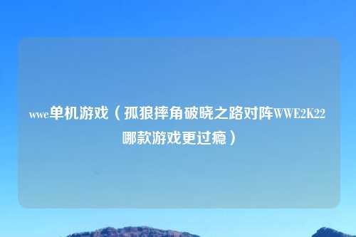 wwe单机游戏（孤狼摔角破晓之路对阵WWE2K22哪款游戏更过瘾）