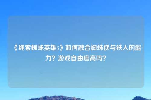 《绳索蜘蛛英雄3》如何融合蜘蛛侠与铁人的能力？游戏自由度高吗？