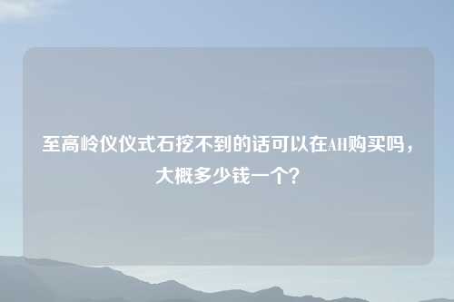 至高岭仪仪式石挖不到的话可以在AH购买吗，大概多少钱一个？