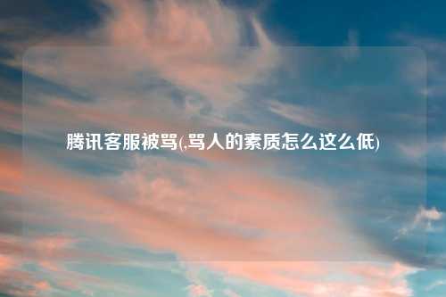 腾讯客服被骂(,骂人的素质怎么这么低)