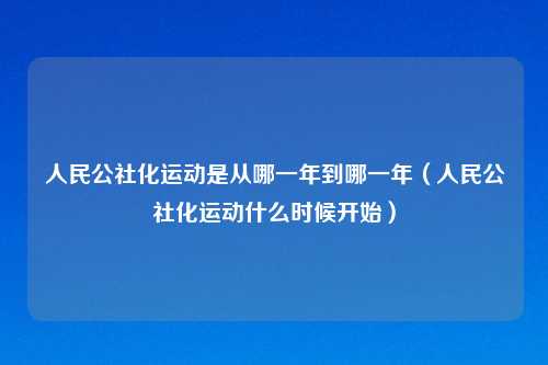 人民公社化运动是从哪一年到哪一年（人民公社化运动什么时候开始）