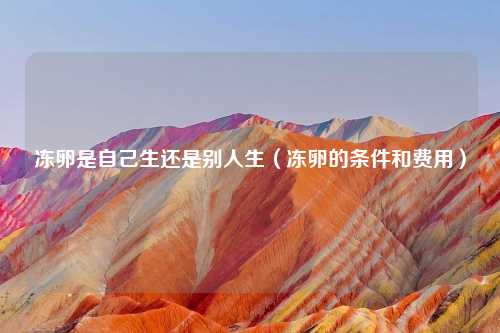 冻卵是自己生还是别人生（冻卵的条件和费用）