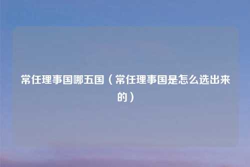 常任理事国哪五国（常任理事国是怎么选出来的）