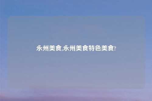 永州美食,永州美食特色美食?